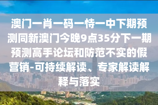 澳門一肖一碼一恃一中下期預(yù)測同新澳門今晚9點35分下一期預(yù)測高手論壇和防范不實的假營銷-可持續(xù)解讀、專家解讀解釋與落實