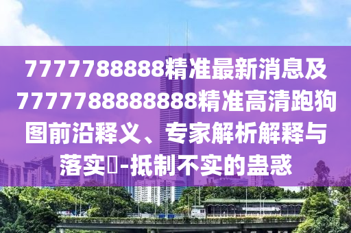 7777788888精準(zhǔn)最新消息及7777788888888精準(zhǔn)高清跑狗圖前沿釋義、專家解析解釋與落實?-抵制不實的蠱惑
