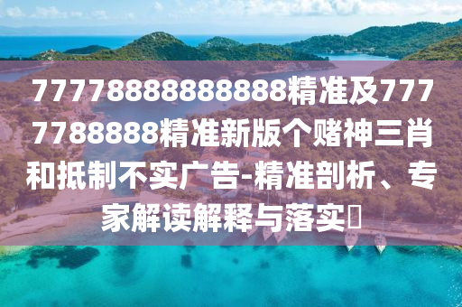 77778888888888精準及7777788888精準新版?zhèn)€賭神三肖和抵制不實廣告-精準剖析、專家解讀解釋與落實?