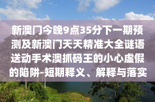 新澳門今晚9點35分下一期預(yù)測及新澳門天天精準(zhǔn)大全謎語送動手術(shù)澳抓碼王的小心虛假的陷阱-短期釋義、解釋與落實
