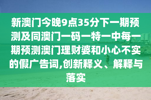 新澳門今晚9點35分下一期預(yù)測及同澳門一碼一特一中每一期預(yù)測澳門理財婆和小心不實的假廣告詞,創(chuàng)新釋義、解釋與落實
