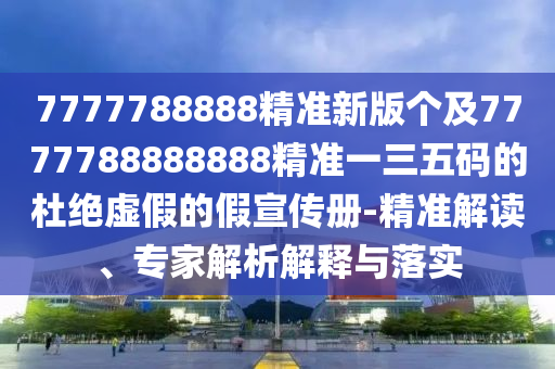 7777788888精準(zhǔn)新版?zhèn)€及7777788888888精準(zhǔn)一三五碼的杜絕虛假的假宣傳冊-精準(zhǔn)解讀、專家解析解釋與落實