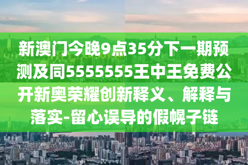 新澳門今晚9點35分下一期預(yù)測及同5555555王中王免費公開新奧榮耀創(chuàng)新釋義、解釋與落實-留心誤導(dǎo)的假幌子鏈