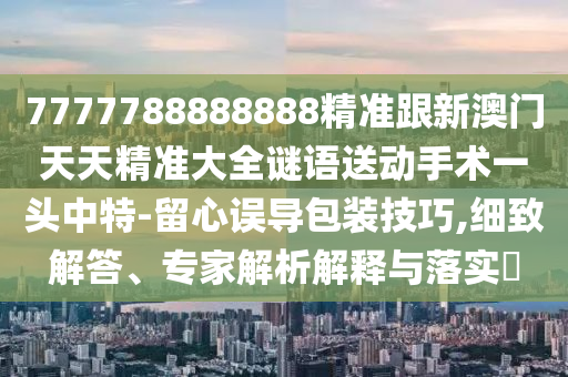 7777788888888精準(zhǔn)跟新澳門天天精準(zhǔn)大全謎語送動手術(shù)一頭中特-留心誤導(dǎo)包裝技巧,細(xì)致解答、專家解析解釋與落實(shí)?