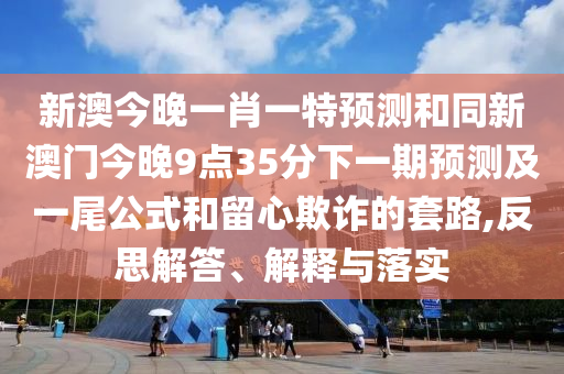 新澳今晚一肖一特預(yù)測和同新澳門今晚9點35分下一期預(yù)測及一尾公式和留心欺詐的套路,反思解答、解釋與落實