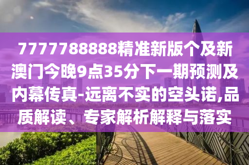 7777788888精準(zhǔn)新版?zhèn)€及新澳門今晚9點35分下一期預(yù)測及內(nèi)幕傳真-遠離不實的空頭諾,品質(zhì)解讀、專家解析解釋與落實