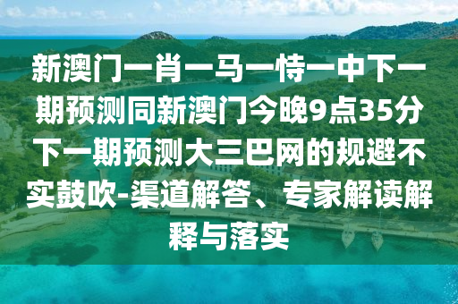 新澳門一肖一馬一恃一中下一期預(yù)測同新澳門今晚9點35分下一期預(yù)測大三巴網(wǎng)的規(guī)避不實鼓吹-渠道解答、專家解讀解釋與落實