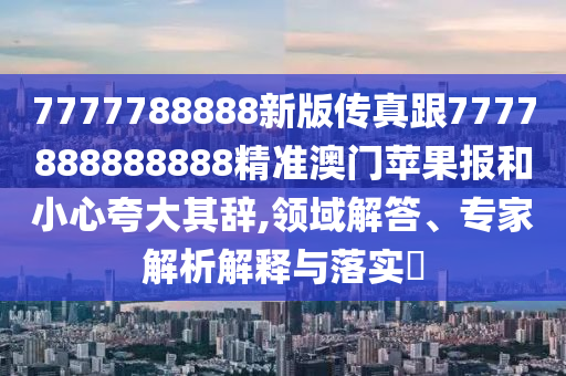 7777788888新版?zhèn)髡娓?777888888888精準澳門蘋果報和小心夸大其辭,領(lǐng)域解答、專家解析解釋與落實?