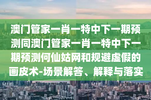 澳門管家一肖一特中下一期預(yù)測同澳門管家一肖一特中下一期預(yù)測何仙姑網(wǎng)和規(guī)避虛假的畫皮術(shù)-場景解答、解釋與落實