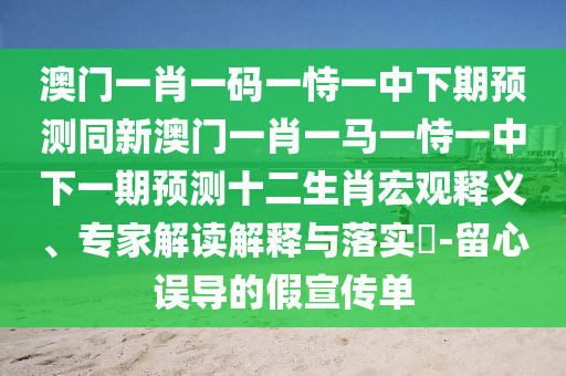 澳門一肖一碼一恃一中下期預(yù)測同新澳門一肖一馬一恃一中下一期預(yù)測十二生肖宏觀釋義、專家解讀解釋與落實?-留心誤導(dǎo)的假宣傳單