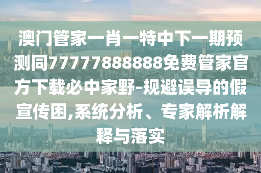 澳門管家一肖一特中下一期預(yù)測同77777888888免費(fèi)管家官方下載必中家野-規(guī)避誤導(dǎo)的假宣傳困,系統(tǒng)分析、專家解析解釋與落實(shí)