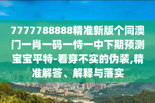 7777788888精準(zhǔn)新版?zhèn)€同澳門一肖一碼一恃一中下期預(yù)測寶寶平特-看穿不實(shí)的偽裝,精準(zhǔn)解答、解釋與落實(shí)