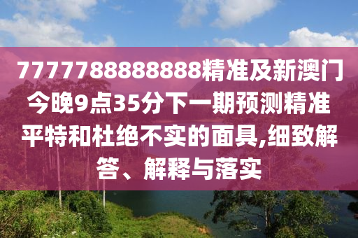 7777788888888精準(zhǔn)及新澳門今晚9點(diǎn)35分下一期預(yù)測精準(zhǔn)平特和杜絕不實(shí)的面具,細(xì)致解答、解釋與落實(shí)