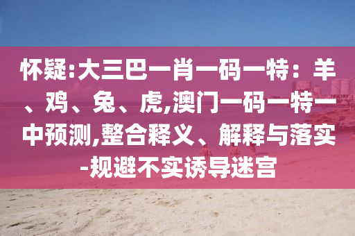 懷疑:大三巴一肖一碼一特：羊、雞、兔、虎,澳門一碼一特一中預(yù)測,整合釋義、解釋與落實(shí)-規(guī)避不實(shí)誘導(dǎo)迷宮