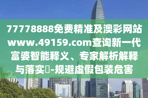 77778888免費精準(zhǔn)及澳彩網(wǎng)站www.49159.соm查詢新一代富婆智能釋義、專家解析解釋與落實?-規(guī)避虛假包裝危害