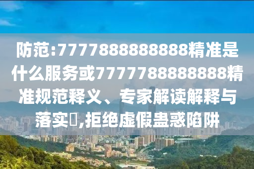 防范:7777888888888精準是什么服務(wù)或7777788888888精準規(guī)范釋義、專家解讀解釋與落實?,拒絕虛假蠱惑陷阱