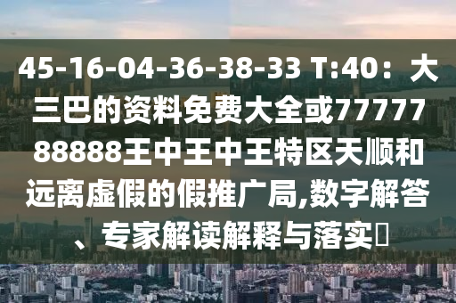 45-16-04-36-38-33 T:40：大三巴的資料免費大全或7777788888王中王中王特區(qū)天順和遠離虛假的假推廣局,數(shù)字解答、專家解讀解釋與落實?