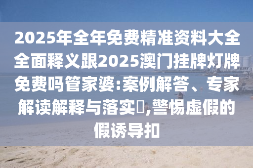2025年全年免費精準資料大全全面釋義跟2025澳門掛牌燈牌免費嗎管家婆:案例解答、專家解讀解釋與落實?,警惕虛假的假誘導扣