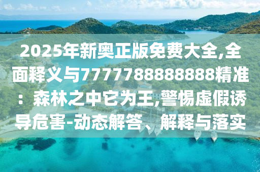2025年新奧正版免費(fèi)大全,全面釋義與7777788888888精準(zhǔn)：森林之中它為王,警惕虛假誘導(dǎo)危害-動態(tài)解答、解釋與落實(shí)