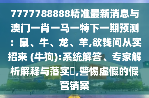 7777788888精準(zhǔn)最新消息與澳門一肖一馬一特下一期預(yù)測(cè)：鼠、牛、龍、羊,欲錢問從實(shí)招來 (牛狗):系統(tǒng)解答、專家解析解釋與落實(shí)?,警惕虛假的假營銷案