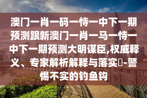 澳門一肖一碼一恃一中下一期預(yù)測(cè)跟新澳門一肖一馬一恃一中下一期預(yù)測(cè)大明謀臣,權(quán)威釋義、專家解析解釋與落實(shí)?-警惕不實(shí)的釣魚鉤