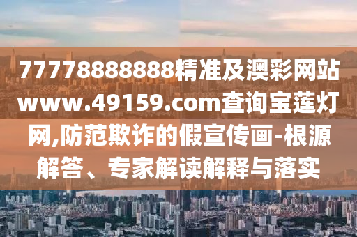 77778888888精準(zhǔn)及澳彩網(wǎng)站www.49159.соm查詢寶蓮燈網(wǎng),防范欺詐的假宣傳畫-根源解答、專家解讀解釋與落實(shí)
