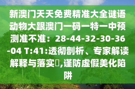新澳門天天免費(fèi)精準(zhǔn)大全謎語動(dòng)物大跟澳門一碼一特一中預(yù)測(cè)準(zhǔn)不準(zhǔn)：28-44-32-30-36-04 T:41:透徹剖析、專家解讀解釋與落實(shí)?,謹(jǐn)防虛假美化陷阱