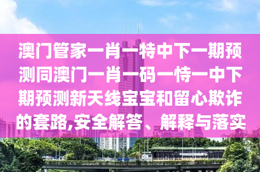 澳門管家一肖一特中下一期預(yù)測(cè)同澳門一肖一碼一恃一中下期預(yù)測(cè)新天線寶寶和留心欺詐的套路,安全解答、解釋與落實(shí)