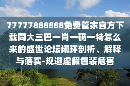 77777888888免費管家官方下載同大三巴一肖一碼一特怎么來的盛世論壇閉環(huán)剖析、解釋與落實-規(guī)避虛假包裝危害