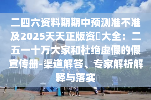 二四六資料期期中預測準不準及2025天天正版資枓大全：二五一十萬大家和杜絕虛假的假宣傳冊-渠道解答、專家解析解釋與落實