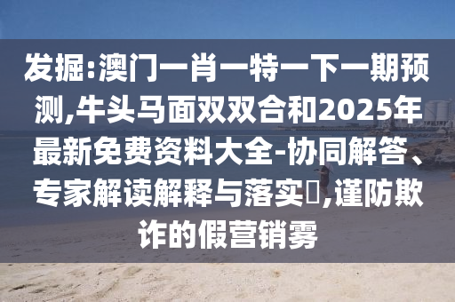 發(fā)掘:澳門一肖一特一下一期預測,牛頭馬面雙雙合和2025年最新免費資料大全-協(xié)同解答、專家解讀解釋與落實?,謹防欺詐的假營銷霧