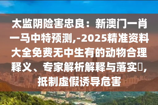 太監(jiān)陰險(xiǎn)害忠良：新澳門一肖一馬中特預(yù)測(cè),-2025精準(zhǔn)資料大全免費(fèi)無中生有的動(dòng)物合理釋義、專家解析解釋與落實(shí)?,抵制虛假誘導(dǎo)危害