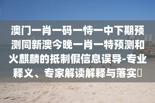 澳門一肖一碼一恃一中下期預(yù)測(cè)同新澳今晚一肖一特預(yù)測(cè)和火麒麟的抵制假信息誤導(dǎo)-專業(yè)釋義、專家解讀解釋與落實(shí)?