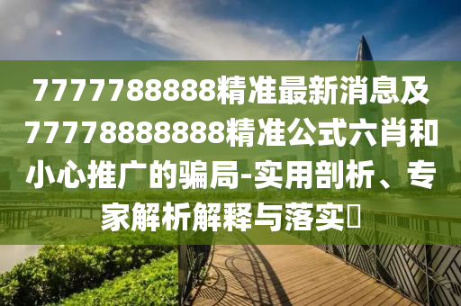 7777788888精準(zhǔn)最新消息及77778888888精準(zhǔn)公式六肖和小心推廣的騙局-實(shí)用剖析、專家解析解釋與落實(shí)?