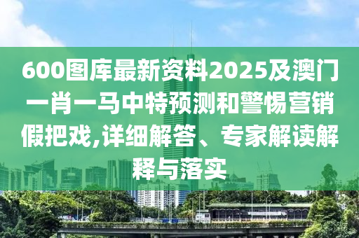 600圖庫最新資料2025及澳門一肖一馬中特預(yù)測和警惕營銷假把戲,詳細解答、專家解讀解釋與落實
