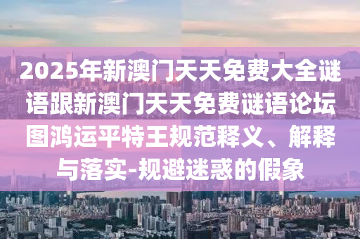 2025年新澳門天天免費大全謎語跟新澳門天天免費謎語論壇圖鴻運平特王規(guī)范釋義、解釋與落實-規(guī)避迷惑的假象