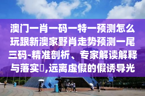 澳門一肖一碼一特一預(yù)測怎么玩跟新澳家野肖走勢預(yù)測一尾三碼-精準(zhǔn)剖析、專家解讀解釋與落實(shí)?,遠(yuǎn)離虛假的假誘導(dǎo)光