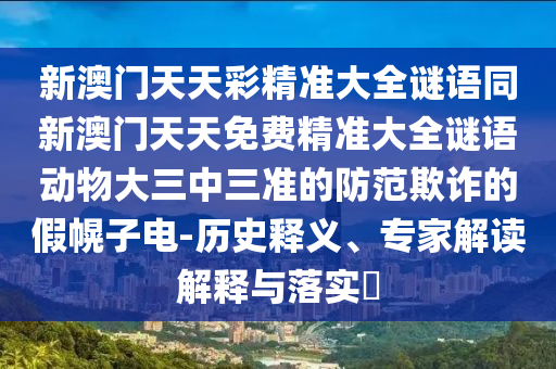 新澳門天天彩精準大全謎語同新澳門天天免費精準大全謎語動物大三中三準的防范欺詐的假幌子電-歷史釋義、專家解讀解釋與落實?