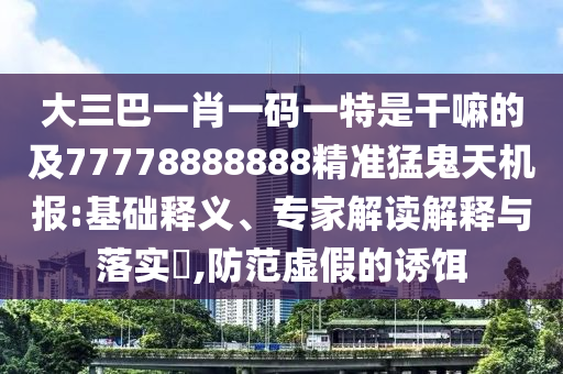 大三巴一肖一碼一特是干嘛的及77778888888精準猛鬼天機報:基礎(chǔ)釋義、專家解讀解釋與落實?,防范虛假的誘餌