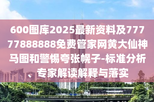 600圖庫2025最新資料及77777888888免費管家網(wǎng)黃大仙神馬圖和警惕夸張幌子-標準分析、專家解讀解釋與落實