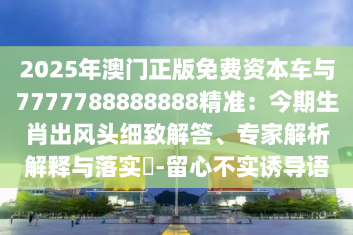 2025年澳門正版免費資本車與7777788888888精準：今期生肖出風頭細致解答、專家解析解釋與落實?-留心不實誘導語