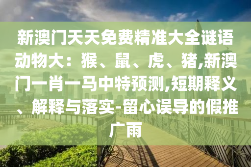 新澳門(mén)天天免費(fèi)精準(zhǔn)大全謎語(yǔ)動(dòng)物大：猴、鼠、虎、豬,新澳門(mén)一肖一馬中特預(yù)測(cè),短期釋義、解釋與落實(shí)-留心誤導(dǎo)的假推廣雨