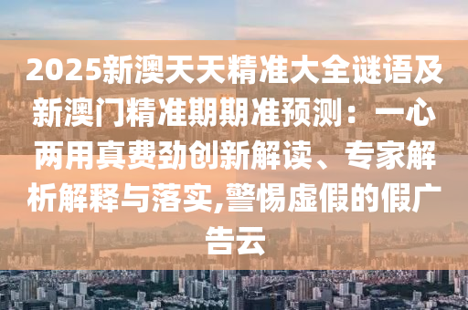 2025新澳天天精準(zhǔn)大全謎語及新澳門精準(zhǔn)期期準(zhǔn)預(yù)測：一心兩用真費(fèi)勁創(chuàng)新解讀、專家解析解釋與落實(shí),警惕虛假的假廣告云