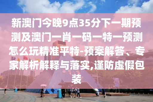 新澳門今晚9點(diǎn)35分下一期預(yù)測及澳門一肖一碼一特一預(yù)測怎么玩精準(zhǔn)平特-預(yù)案解答、專家解析解釋與落實(shí),謹(jǐn)防虛假包裝