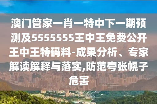 澳門管家一肖一特中下一期預測及5555555王中王免費公開王中王特碼料-成果分析、專家解讀解釋與落實,防范夸張幌子危害