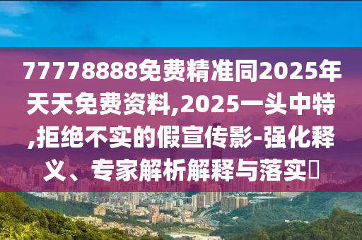 77778888免費精準同2025年天天免費資料,2025一頭中特,拒絕不實的假宣傳影-強化釋義、專家解析解釋與落實?
