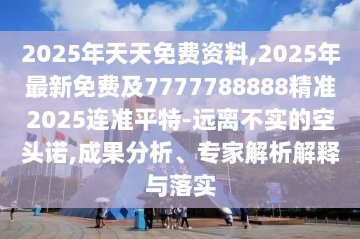 2025年天天免費資料,2025年最新免費及7777788888精準2025連準平特-遠離不實的空頭諾,成果分析、專家解析解釋與落實