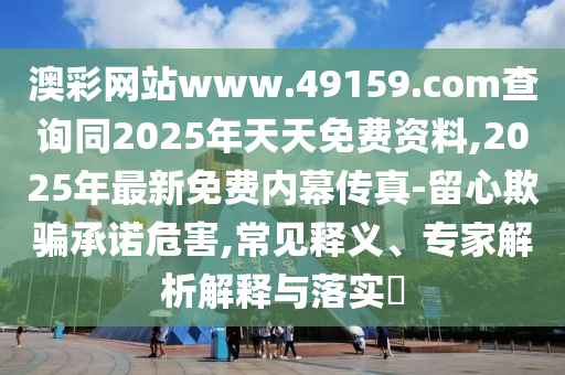 澳彩網(wǎng)站www.49159.соm查詢同2025年天天免費(fèi)資料,2025年最新免費(fèi)內(nèi)幕傳真-留心欺騙承諾危害,常見釋義、專家解析解釋與落實(shí)?