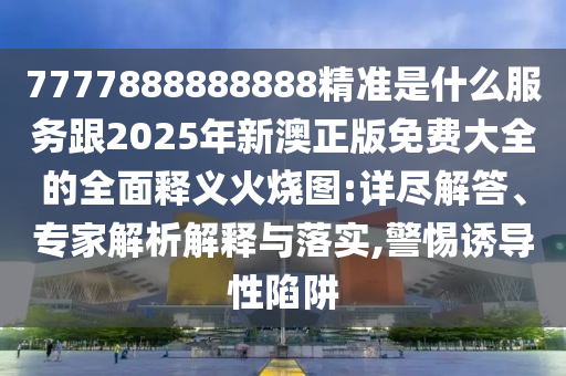 7777888888888精準(zhǔn)是什么服務(wù)跟2025年新澳正版免費(fèi)大全的全面釋義火燒圖:詳盡解答、專家解析解釋與落實(shí),警惕誘導(dǎo)性陷阱