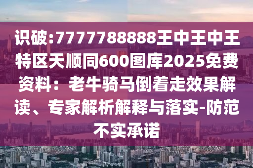 識(shí)破:7777788888王中王中王特區(qū)天順同600圖庫(kù)2025免費(fèi)資料：老牛騎馬倒著走效果解讀、專家解析解釋與落實(shí)-防范不實(shí)承諾